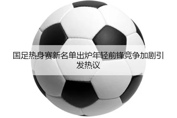 国足热身赛新名单出炉年轻前锋竞争加剧引发热议